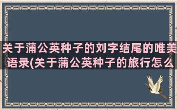 关于蒲公英种子的刘字结尾的唯美语录(关于蒲公英种子的旅行怎么写)