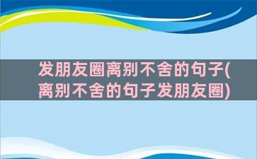 发朋友圈离别不舍的句子(离别不舍的句子发朋友圈)