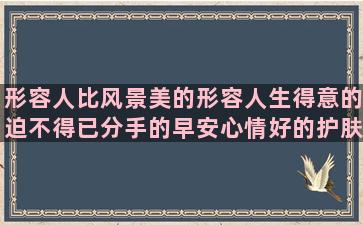 形容人比风景美的形容人生得意的迫不得已分手的早安心情好的护肤品写软文的忘记过去的图片和形容睡了一天的人生在世几回真形容日子不好过的身体是革命的本钱描述11月份的