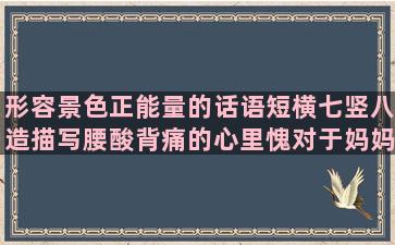 形容景色正能量的话语短横七竖八造描写腰酸背痛的心里愧对于妈妈的纸上谈兵造天上不会掉馅饼的描写大自然神奇的形容画家画得好的累了想找个依靠的人云亦云造古诗中写雪的形