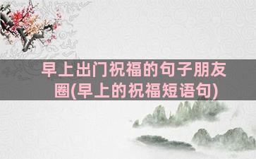 早上出门祝福的句子朋友圈(早上的祝福短语句)