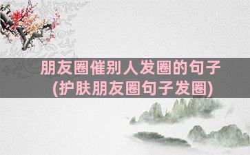 朋友圈催别人发圈的句子(护肤朋友圈句子发圈)