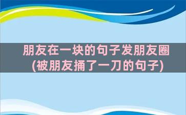 朋友在一块的句子发朋友圈(被朋友捅了一刀的句子)