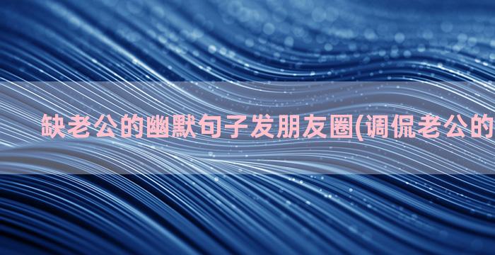 缺老公的幽默句子发朋友圈(调侃老公的幽默句子)